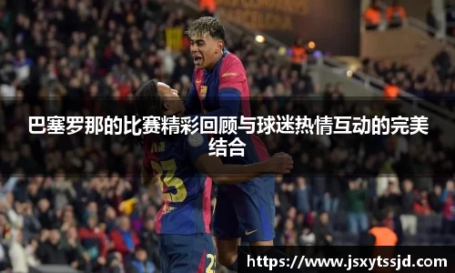 巴塞罗那的比赛精彩回顾与球迷热情互动的完美结合