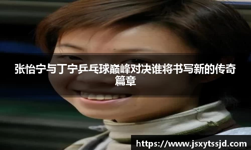 张怡宁与丁宁乒乓球巅峰对决谁将书写新的传奇篇章